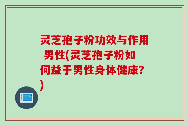 灵芝孢子粉功效与作用 男性(灵芝孢子粉如何益于男性身体健康？)