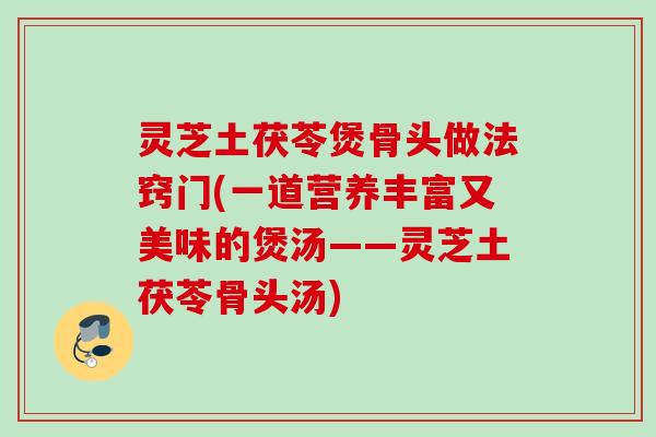 灵芝土茯苓煲骨头做法窍门(一道营养丰富又美味的煲汤——灵芝土茯苓骨头汤)
