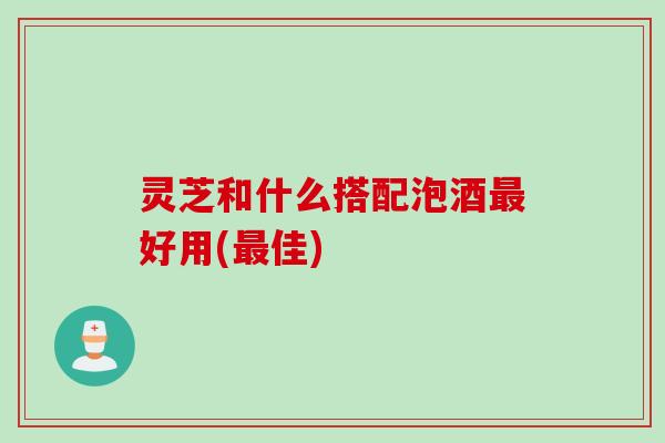 灵芝和什么搭配泡酒最好用(最佳)
