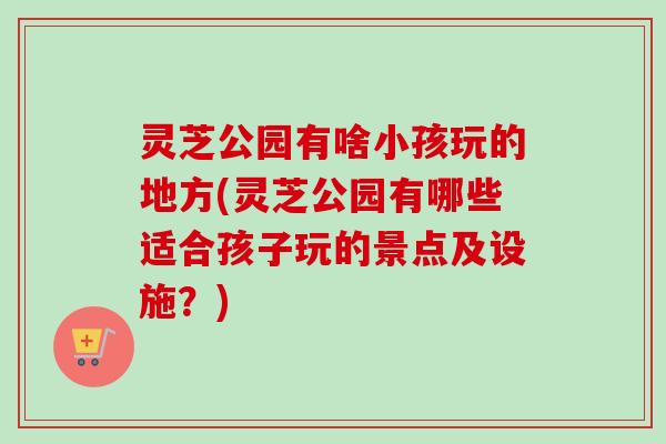 灵芝公园有啥小孩玩的地方(灵芝公园有哪些适合孩子玩的景点及设施？)