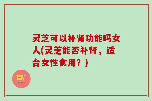 灵芝可以补肾功能吗女人(灵芝能否补肾，适合女性食用？)
