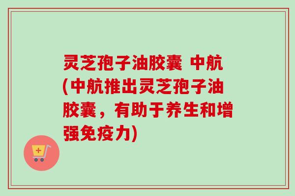 灵芝孢子油胶囊 中航(中航推出灵芝孢子油胶囊，有助于养生和增强免疫力)