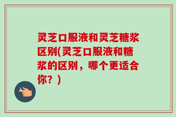 灵芝口服液和灵芝糖浆区别(灵芝口服液和糖浆的区别，哪个更适合你？)