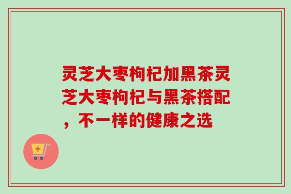 灵芝大枣枸杞加黑茶灵芝大枣枸杞与黑茶搭配，不一样的健康之选