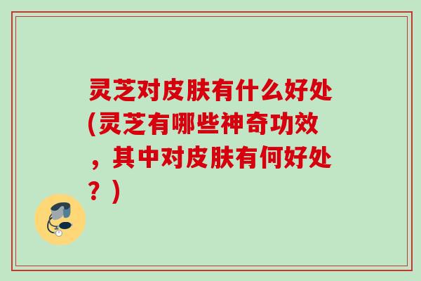 灵芝对皮肤有什么好处(灵芝有哪些神奇功效，其中对皮肤有何好处？)