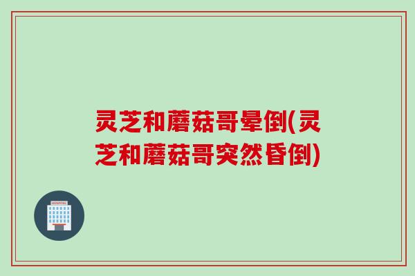 灵芝和蘑菇哥晕倒(灵芝和蘑菇哥突然昏倒)