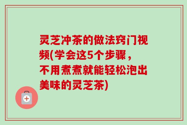 灵芝冲茶的做法窍门视频(学会这5个步骤，不用煮煮就能轻松泡出美味的灵芝茶)