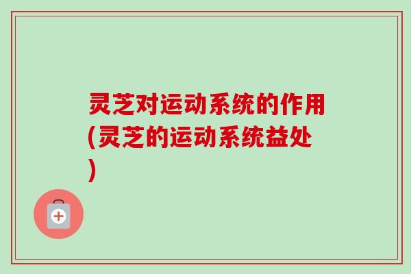 灵芝对运动系统的作用(灵芝的运动系统益处)