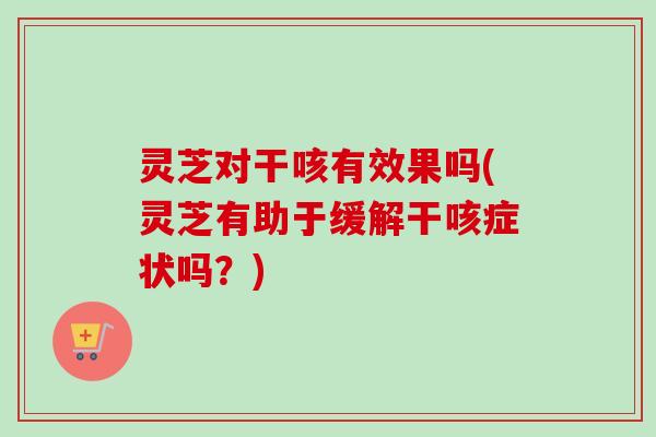 灵芝对干咳有效果吗(灵芝有助于缓解干咳症状吗？)