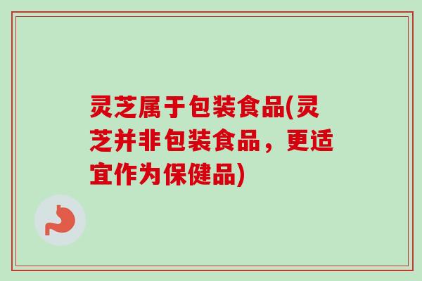 灵芝属于包装食品(灵芝并非包装食品，更适宜作为保健品)