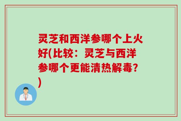 灵芝和西洋参哪个上火好(比较：灵芝与西洋参哪个更能清热解毒？)