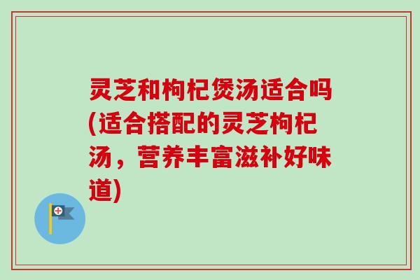 灵芝和枸杞煲汤适合吗(适合搭配的灵芝枸杞汤，营养丰富滋补好味道)