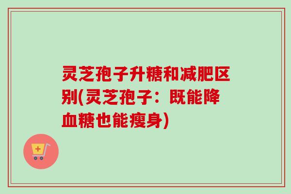 灵芝孢子升糖和区别(灵芝孢子:既能降也能瘦身) 灵芝孢子升糖和区别(灵芝孢子:既能降也能瘦身)