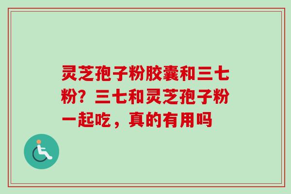 灵芝孢子粉胶囊和三七粉？三七和灵芝孢子粉一起吃，真的有用吗