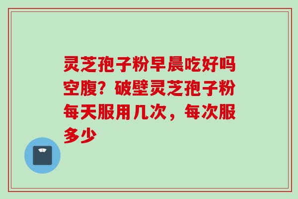 灵芝孢子粉早晨吃好吗空腹？破壁灵芝孢子粉每天服用几次，每次服多少