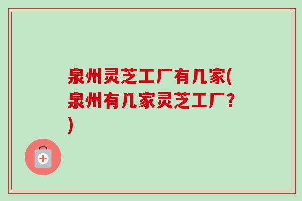 泉州灵芝工厂有几家(泉州有几家灵芝工厂？)