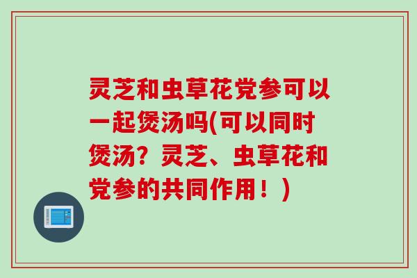 灵芝和虫草花党参可以一起煲汤吗(可以同时煲汤？灵芝、虫草花和党参的共同作用！)