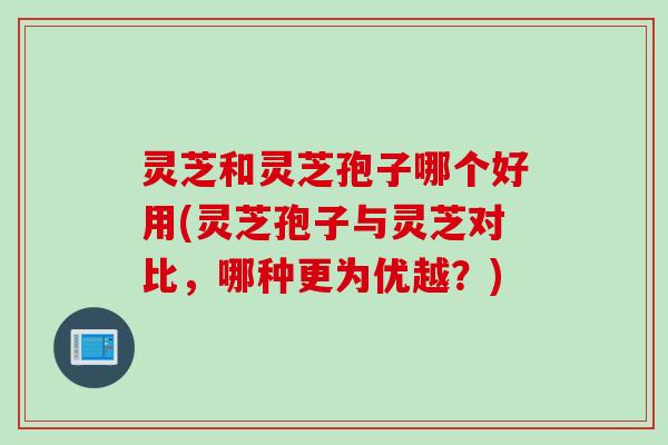 灵芝和灵芝孢子哪个好用(灵芝孢子与灵芝对比，哪种更为优越？)
