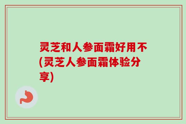 灵芝和人参面霜好用不(灵芝人参面霜体验分享)