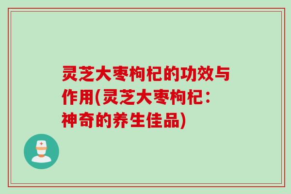 灵芝大枣枸杞的功效与作用(灵芝大枣枸杞：神奇的养生佳品)