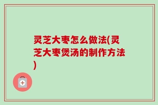 灵芝大枣怎么做法(灵芝大枣煲汤的制作方法) 灵芝大枣怎么做法(灵芝大枣煲汤的制作方法)