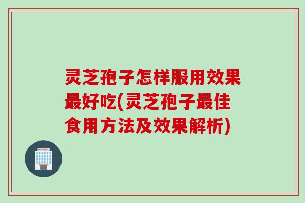 灵芝孢子怎样服用效果最好吃(灵芝孢子最佳食用方法及效果解析)