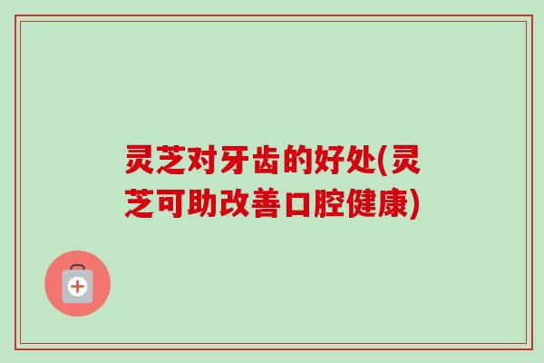 灵芝对牙齿的好处(灵芝可助改善口腔健康) 灵芝对牙齿的好处(灵芝可助改善口腔健康)