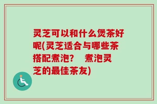 灵芝可以和什么煲茶好呢(灵芝适合与哪些茶搭配煮泡？  煮泡灵芝的最佳茶友)