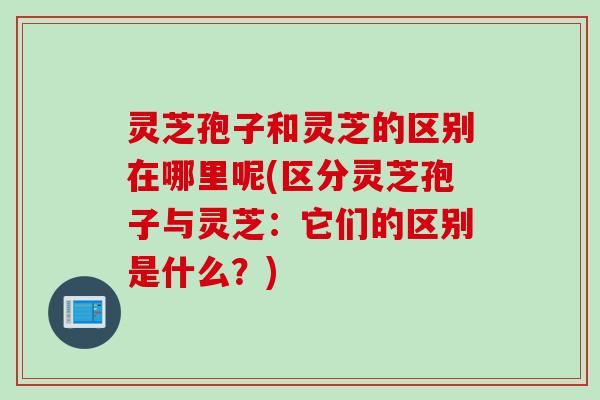 灵芝孢子和灵芝的区别在哪里呢(区分灵芝孢子与灵芝：它们的区别是什么？)