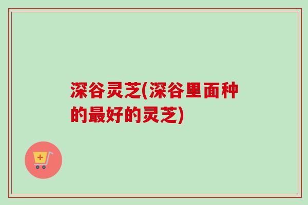 深谷灵芝(深谷里面种的最好的灵芝)
