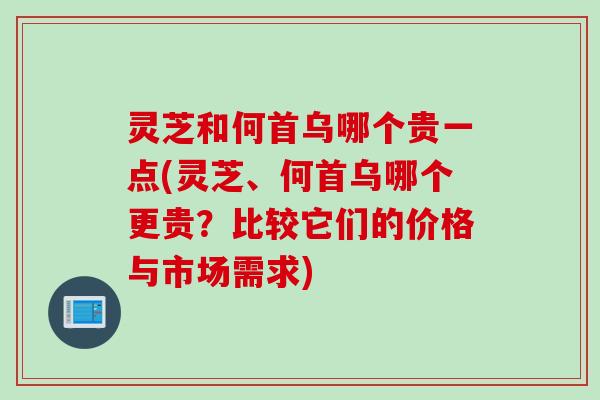 灵芝和何首乌哪个贵一点(灵芝、何首乌哪个更贵？比较它们的价格与市场需求)