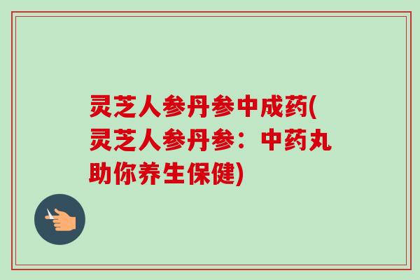 灵芝人参丹参中成药(灵芝人参丹参：中药丸助你养生保健)