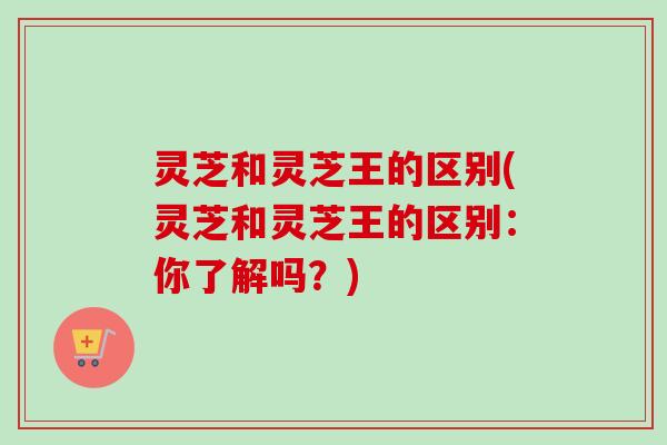 灵芝和灵芝王的区别(灵芝和灵芝王的区别：你了解吗？)