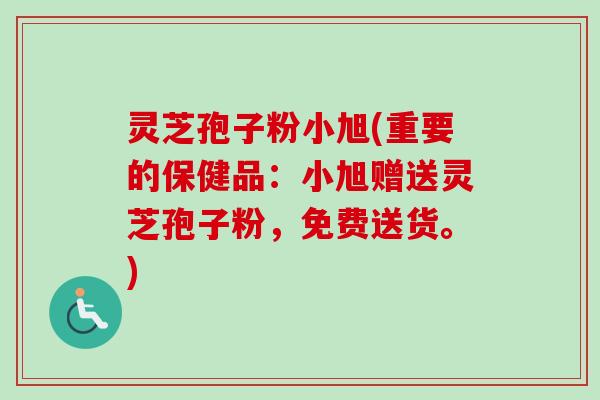 灵芝孢子粉小旭(重要的保健品：小旭赠送灵芝孢子粉，免费送货。)