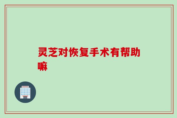 灵芝对恢复手术有帮助嘛 灵芝对恢复手术有帮助嘛