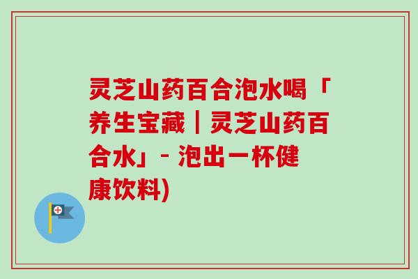 灵芝山药百合泡水喝「养生宝藏｜灵芝山药百合水」- 泡出一杯健康饮料)