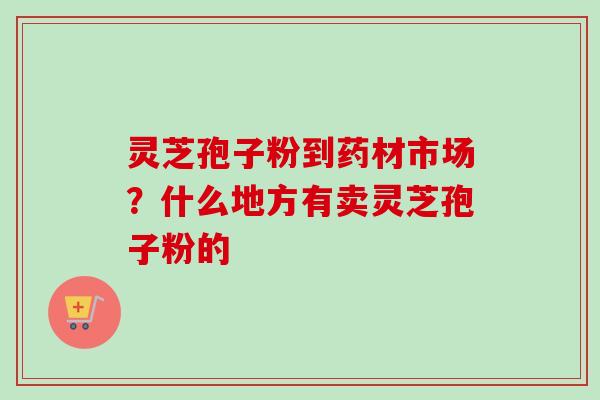 灵芝孢子粉到药材市场？什么地方有卖灵芝孢子粉的