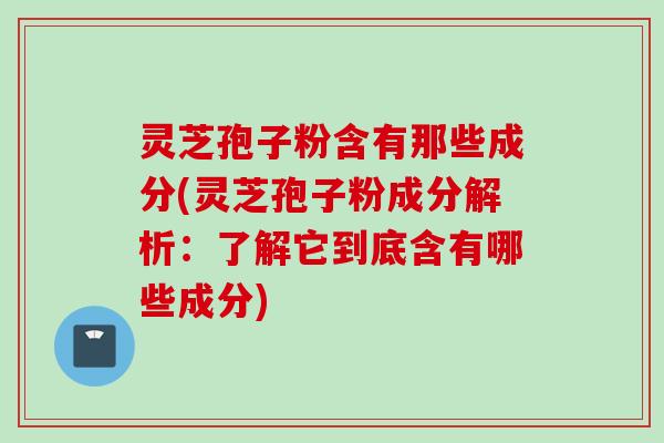 灵芝孢子粉含有那些成分(灵芝孢子粉成分解析：了解它到底含有哪些成分)