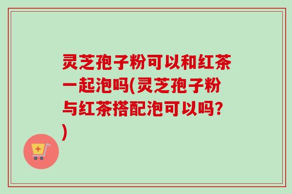 灵芝孢子粉可以和红茶一起泡吗(灵芝孢子粉与红茶搭配泡可以吗？)