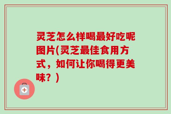 灵芝怎么样喝最好吃呢图片(灵芝最佳食用方式，如何让你喝得更美味？)