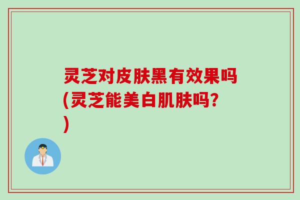 灵芝对皮肤黑有效果吗(灵芝能美白肌肤吗？)