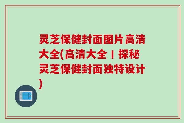 灵芝保健封面图片高清大全(高清大全丨探秘灵芝保健封面独特设计)