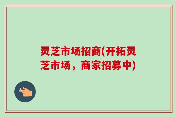 灵芝市场招商(开拓灵芝市场，商家招募中)