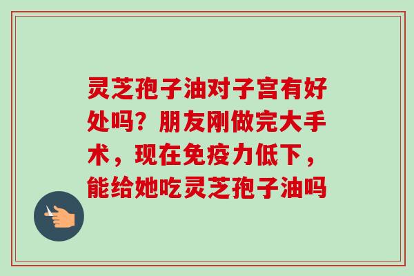 灵芝孢子油对子宫有好处吗？朋友刚做完大手术，现在免疫力低下，能给她吃灵芝孢子油吗
