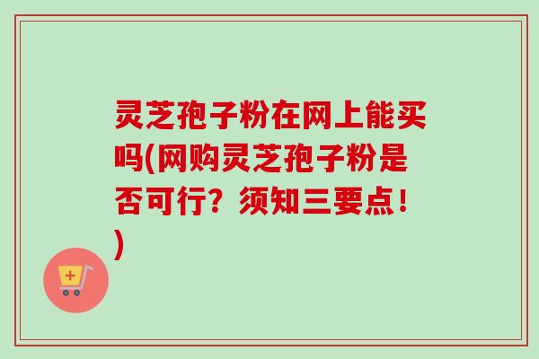 灵芝孢子粉在网上能买吗(网购灵芝孢子粉是否可行？须知三要点！)