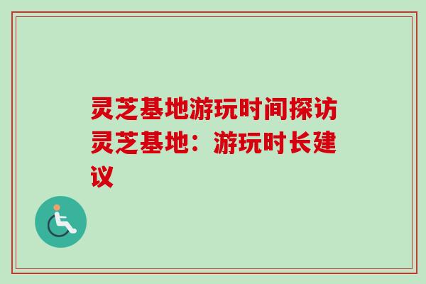 灵芝基地游玩时间探访灵芝基地：游玩时长建议