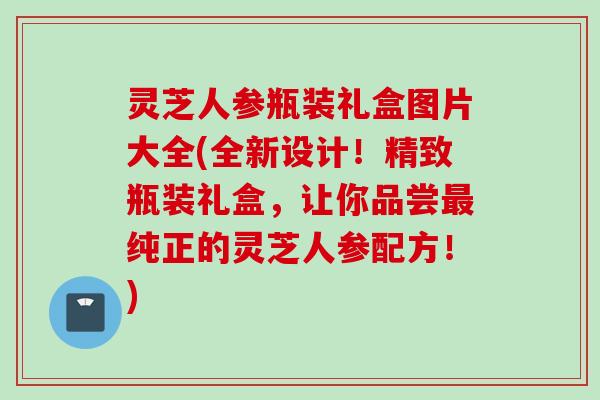 灵芝人参瓶装礼盒图片大全(全新设计！精致瓶装礼盒，让你品尝最纯正的灵芝人参配方！)