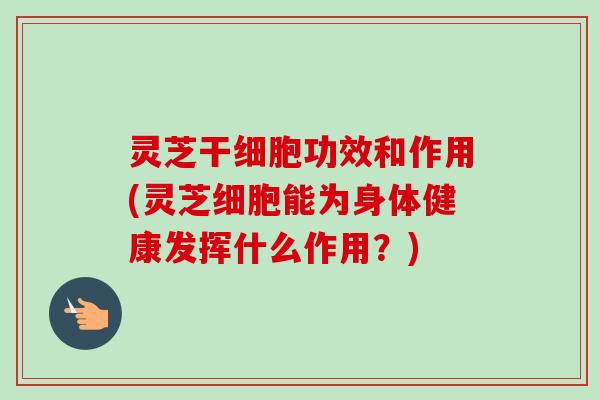 灵芝干细胞功效和作用(灵芝细胞能为身体健康发挥什么作用？)