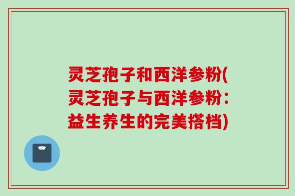 灵芝孢子和西洋参粉(灵芝孢子与西洋参粉：益生养生的完美搭档)