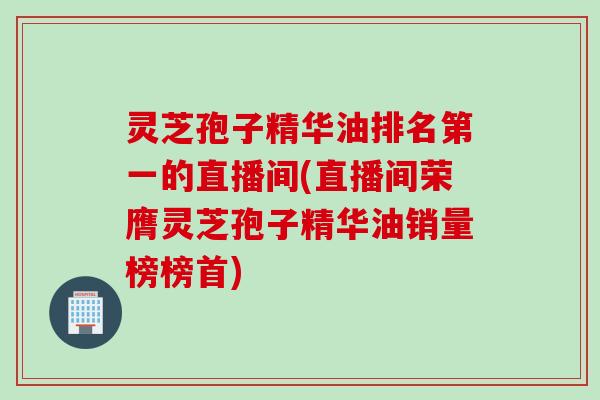 灵芝孢子精华油排名第一的直播间(直播间荣膺灵芝孢子精华油销量榜榜首)